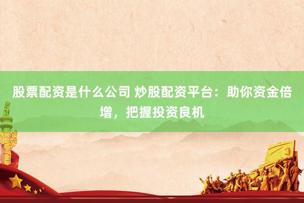 股票配资是什么公司 炒股配资平台：助你资金倍增，把握投资良机