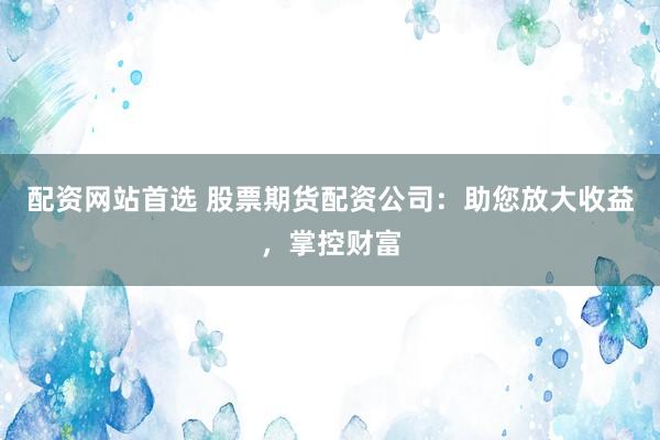 配资网站首选 股票期货配资公司：助您放大收益，掌控财富