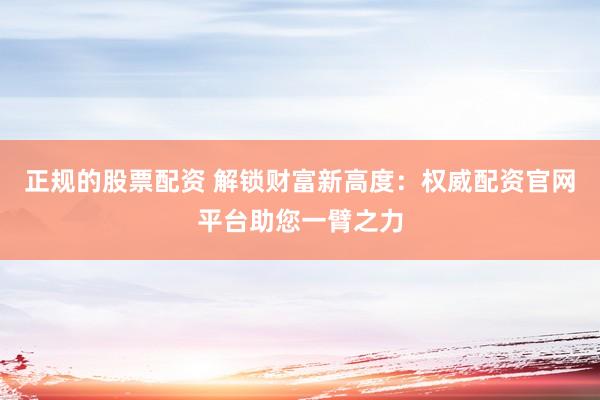 正规的股票配资 解锁财富新高度：权威配资官网平台助您一臂之力