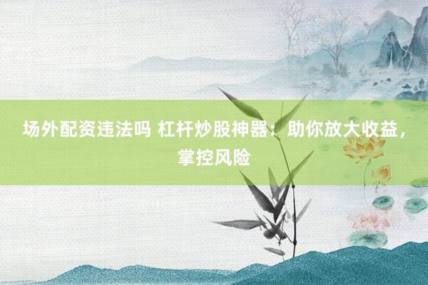 场外配资违法吗 杠杆炒股神器：助你放大收益，掌控风险
