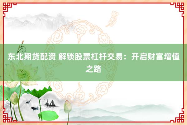 东北期货配资 解锁股票杠杆交易：开启财富增值之路