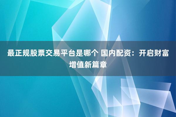 最正规股票交易平台是哪个 国内配资：开启财富增值新篇章