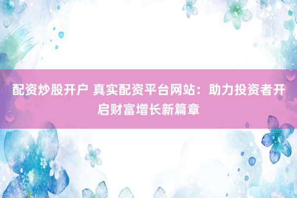 配资炒股开户 真实配资平台网站：助力投资者开启财富增长新篇章