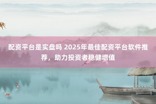 配资平台是实盘吗 2025年最佳配资平台软件推荐，助力投资者稳健增值