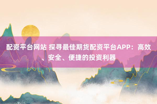 配资平台网站 探寻最佳期货配资平台APP：高效、安全、便捷的投资利器
