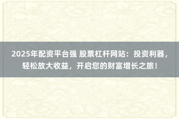 2025年配资平台强 股票杠杆网站：投资利器，轻松放大收益，开启您的财富增长之旅！