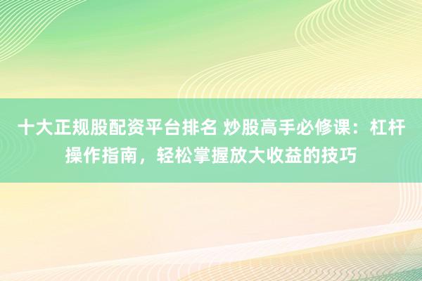 十大正规股配资平台排名 炒股高手必修课：杠杆操作指南，轻松掌握放大收益的技巧