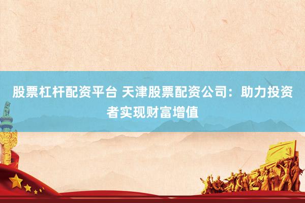 股票杠杆配资平台 天津股票配资公司：助力投资者实现财富增值