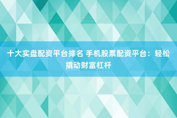 十大实盘配资平台排名 手机股票配资平台：轻松撬动财富杠杆