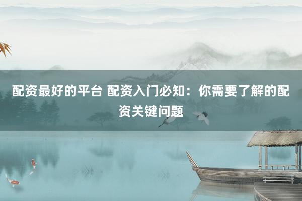 配资最好的平台 配资入门必知：你需要了解的配资关键问题