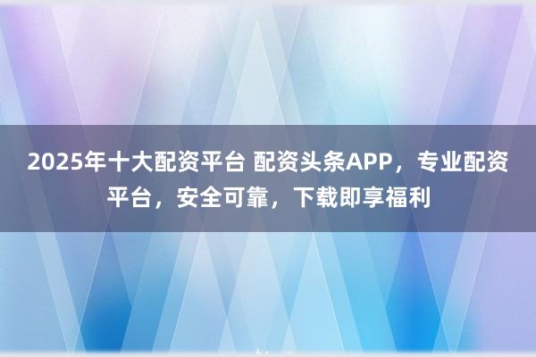 2025年十大配资平台 配资头条APP，专业配资平台，安全可靠，下载即享福利