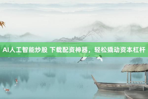 AI人工智能炒股 下载配资神器，轻松撬动资本杠杆