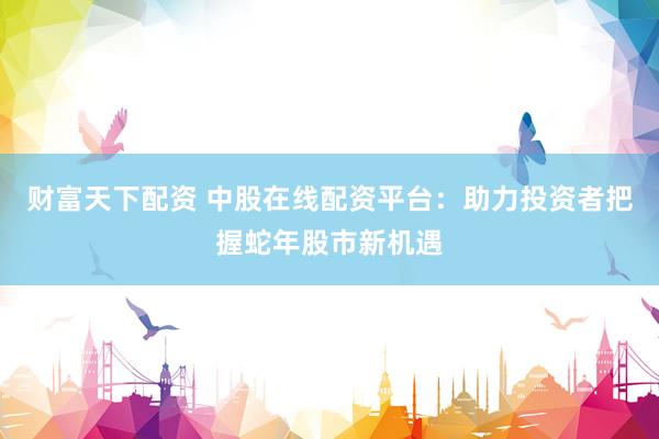 财富天下配资 中股在线配资平台：助力投资者把握蛇年股市新机遇