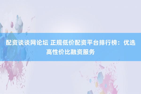 配资谈谈网论坛 正规低价配资平台排行榜：优选高性价比融资服务