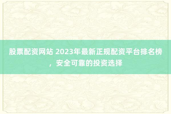 股票配资网站 2023年最新正规配资平台排名榜，安全可靠的投资选择