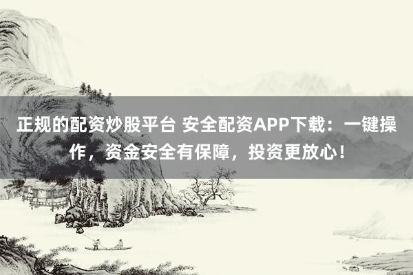 正规的配资炒股平台 安全配资APP下载：一键操作，资金安全有保障，投资更放心！