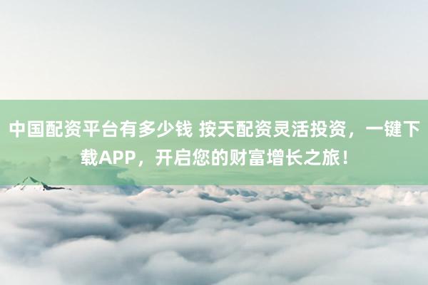 中国配资平台有多少钱 按天配资灵活投资，一键下载APP，开启您的财富增长之旅！