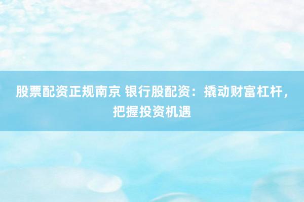 股票配资正规南京 银行股配资：撬动财富杠杆，把握投资机遇