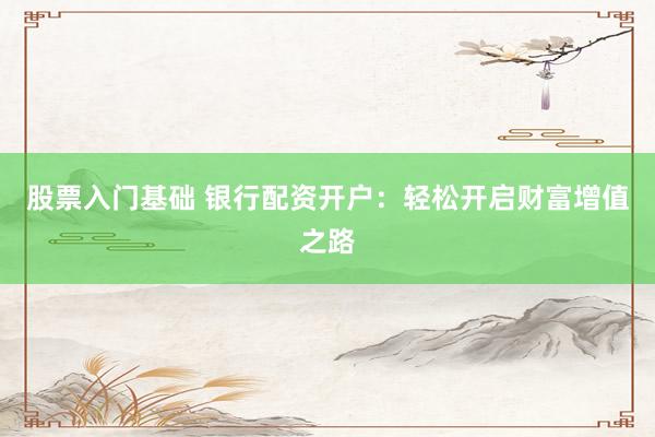 股票入门基础 银行配资开户：轻松开启财富增值之路