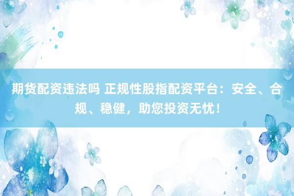 期货配资违法吗 正规性股指配资平台：安全、合规、稳健，助您投资无忧！