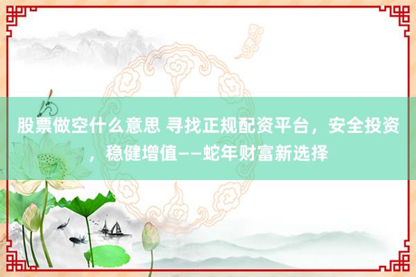 股票做空什么意思 寻找正规配资平台，安全投资，稳健增值——蛇年财富新选择