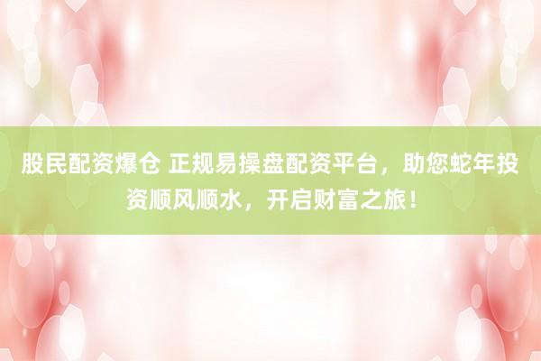 股民配资爆仓 正规易操盘配资平台，助您蛇年投资顺风顺水，开启财富之旅！