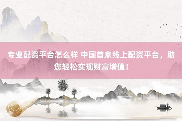 专业配资平台怎么样 中国首家线上配资平台，助您轻松实现财富增值！