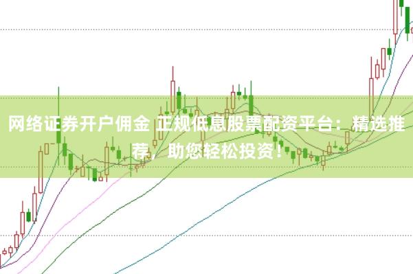 网络证券开户佣金 正规低息股票配资平台：精选推荐，助您轻松投资！