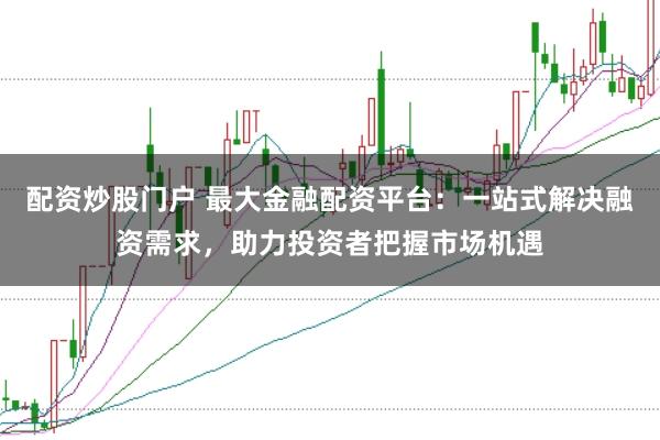 配资炒股门户 最大金融配资平台：一站式解决融资需求，助力投资者把握市场机遇