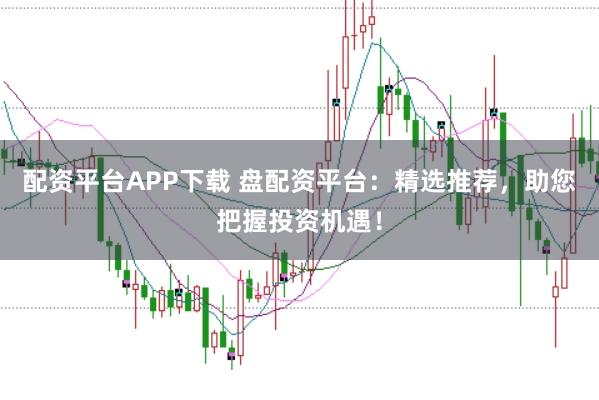 配资平台APP下载 盘配资平台：精选推荐，助您把握投资机遇！