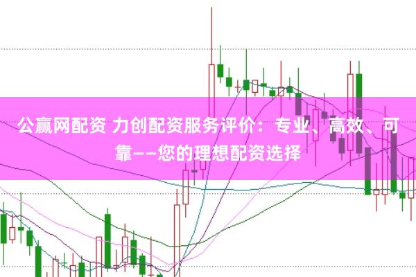 公赢网配资 力创配资服务评价：专业、高效、可靠——您的理想配资选择