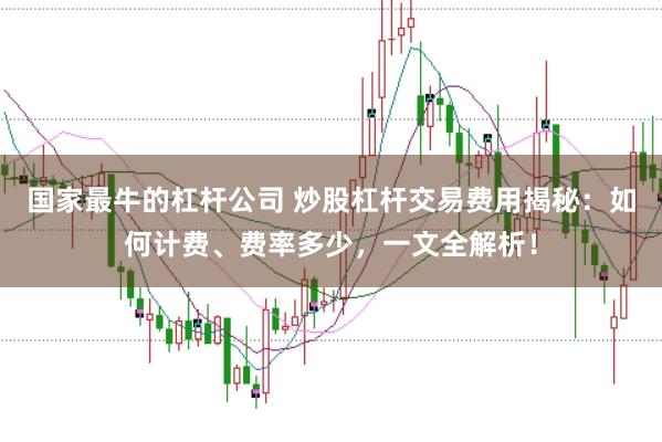 国家最牛的杠杆公司 炒股杠杆交易费用揭秘：如何计费、费率多少，一文全解析！