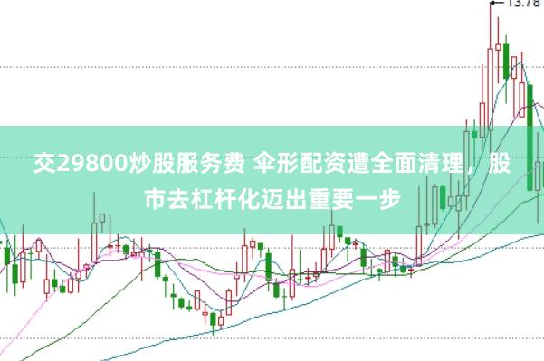 交29800炒股服务费 伞形配资遭全面清理，股市去杠杆化迈出重要一步