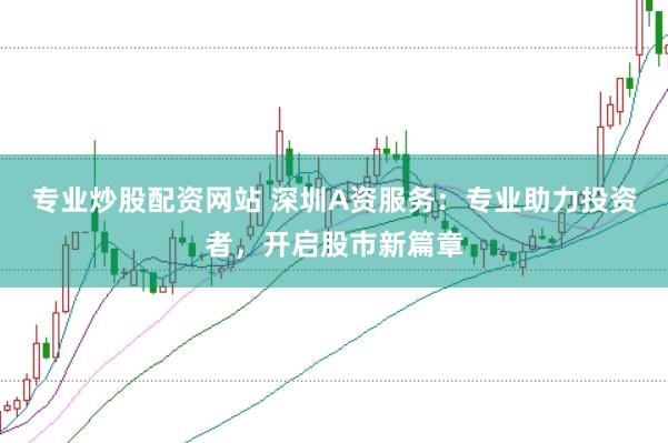 专业炒股配资网站 深圳A资服务：专业助力投资者，开启股市新篇章
