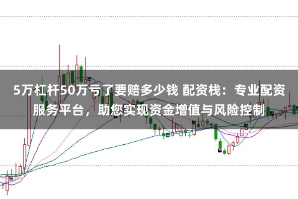 5万杠杆50万亏了要赔多少钱 配资栈：专业配资服务平台，助您实现资金增值与风险控制