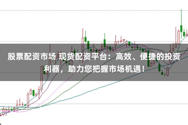 股票配资市场 现货配资平台：高效、便捷的投资利器，助力您把握市场机遇！