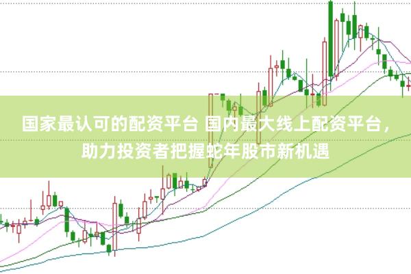 国家最认可的配资平台 国内最大线上配资平台，助力投资者把握蛇年股市新机遇