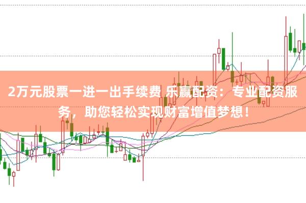 2万元股票一进一出手续费 乐赢配资：专业配资服务，助您轻松实现财富增值梦想！