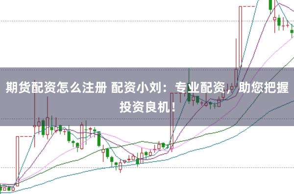 期货配资怎么注册 配资小刘：专业配资，助您把握投资良机！
