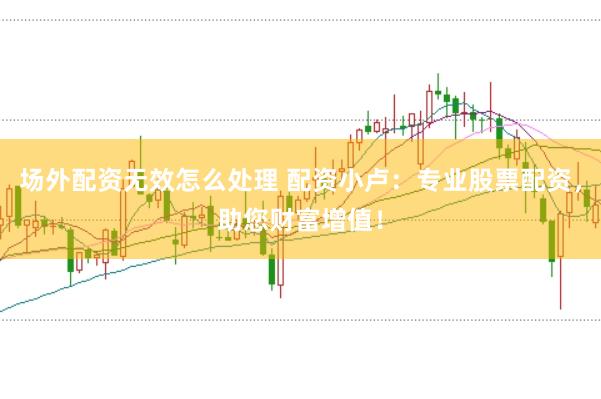 场外配资无效怎么处理 配资小卢：专业股票配资，助您财富增值！