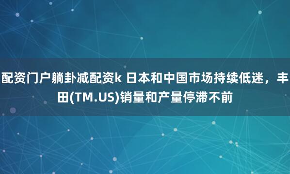 配资门户躺卦减配资k 日本和中国市场持续低迷，丰田(TM.US)销量和产量停滞不前