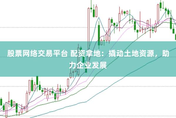 股票网络交易平台 配资拿地：撬动土地资源，助力企业发展