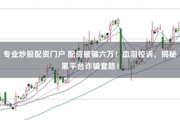 专业炒股配资门户 配资被骗六万!血泪控诉,揭秘黑平台诈骗套路!