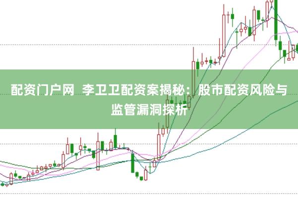 配资门户网 李卫卫配资案揭秘:股市配资风险与监管漏洞探析