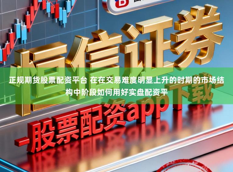 正规期货股票配资平台 在在交易难度明显上升的时期的市场结构中阶段如何用好实盘配资平