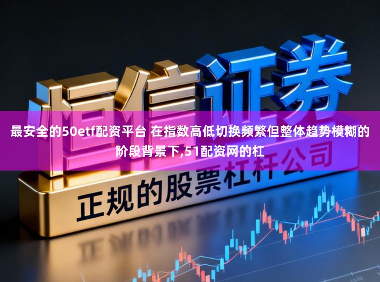 最安全的50etf配资平台 在指数高低切换频繁但整体趋势模糊的阶段背景下，51配资网的杠