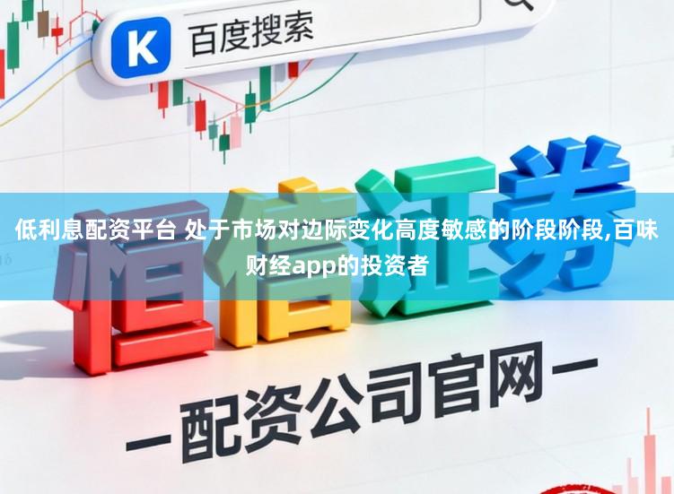 低利息配资平台 处于市场对边际变化高度敏感的阶段阶段，百味财经app的投资者