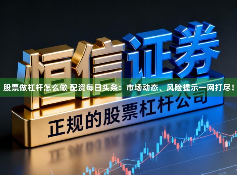股票做杠杆怎么做 配资每日头条：市场动态、风险提示一网打尽！